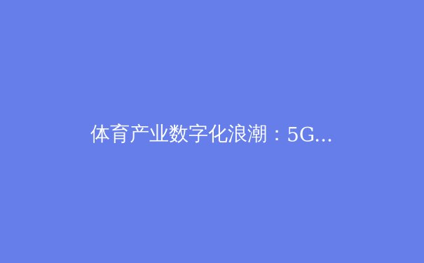 体育产业数字化浪潮：5G技术如何重塑竞技观赛新生态 - 3