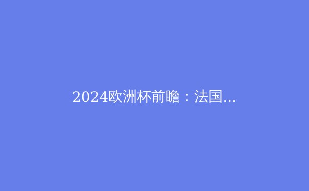 2024欧洲杯前瞻：法国卫冕之路荆棘密布，谁将问鼎德劳内杯？ - 4