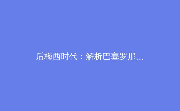 后梅西时代：解析巴塞罗那的重建之路与足球哲学的传承 - 4
