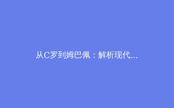 从C罗到姆巴佩：解析现代足球前锋的战术演变与技术要求 - 4