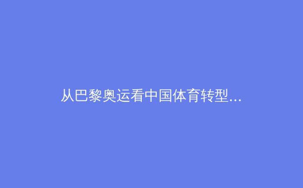 从巴黎奥运看中国体育转型：竞技巅峰背后的全民健康战略