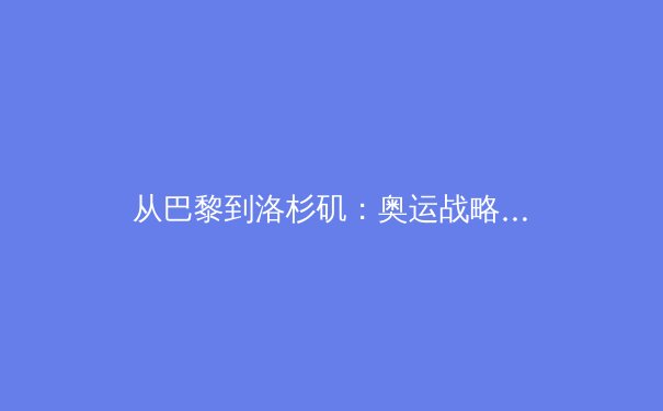 从巴黎到洛杉矶：奥运战略转型下中国体育的机遇与挑战 - 4