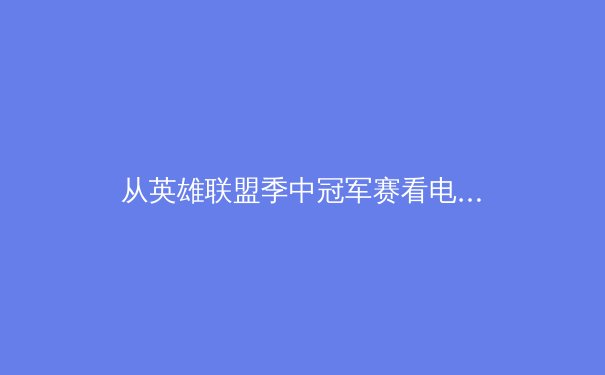 从英雄联盟季中冠军赛看电竞体育化：战略、团队与商业价值的深度融合 - 3