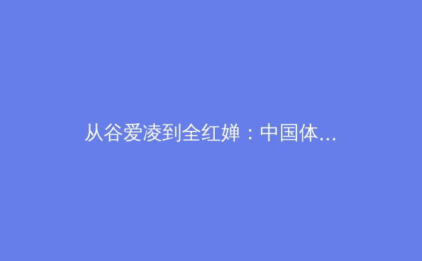 从谷爱凌到全红婵：中国体坛新生代崛起背后的训练哲学与社会价值