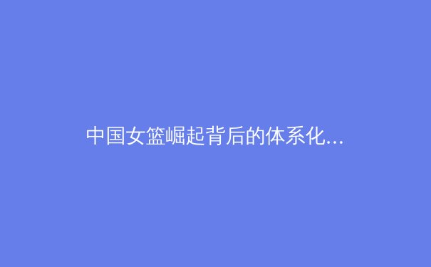 中国女篮崛起背后的体系化建设与未来挑战 - 3